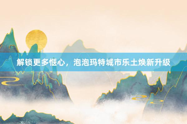 解锁更多惬心，泡泡玛特城市乐土焕新升级