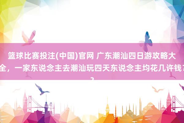 篮球比赛投注(中国)官网 广东潮汕四日游攻略大全，一家东说念主去潮汕玩四天东说念主均花几许钱？