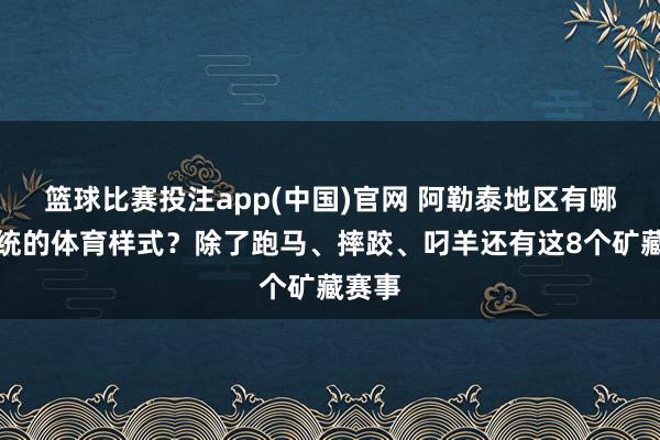 篮球比赛投注app(中国)官网 阿勒泰地区有哪些传统的体育样式？除了跑马、摔跤、叼羊还有这8个矿藏赛事
