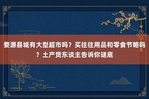 婺源县城有大型超市吗？买往往用品和零食节略吗？土产货东谈主告诉你谜底