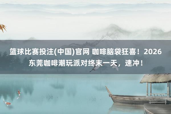 篮球比赛投注(中国)官网 咖啡脑袋狂喜！2026东莞咖啡潮玩派对终末一天，速冲！