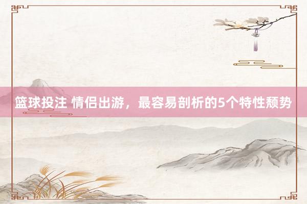篮球投注 情侣出游，最容易剖析的5个特性颓势