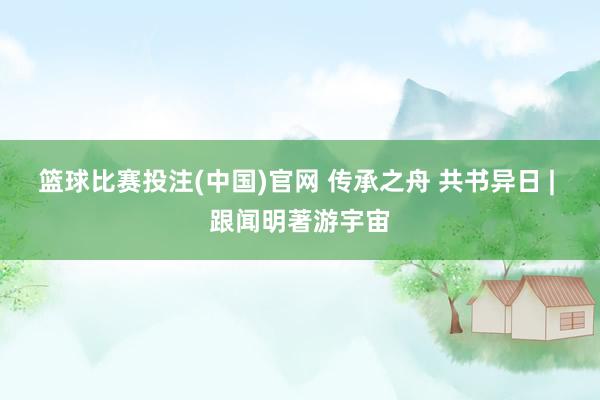 篮球比赛投注(中国)官网 传承之舟 共书异日 | 跟闻明著游宇宙