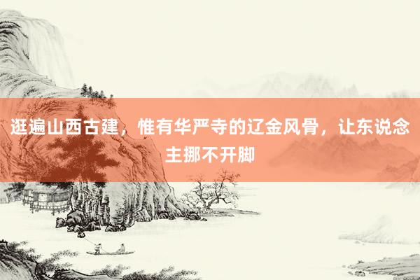逛遍山西古建，惟有华严寺的辽金风骨，让东说念主挪不开脚
