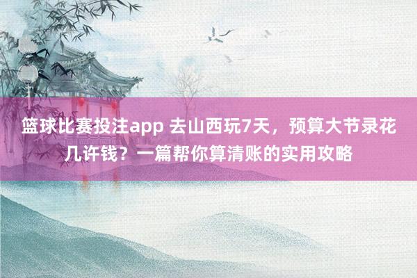 篮球比赛投注app 去山西玩7天，预算大节录花几许钱？一篇帮你算清账的实用攻略