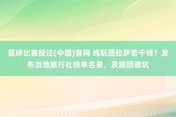 篮球比赛投注(中国)官网 纯玩团拉萨若干钱？发布当地旅行社榜单名录，及跟团避坑
