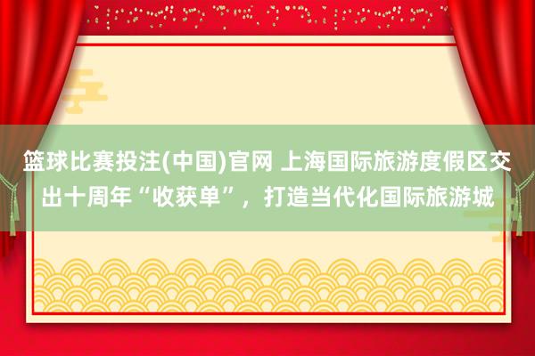 篮球比赛投注(中国)官网 上海国际旅游度假区交出十周年“收获单”，打造当代化国际旅游城