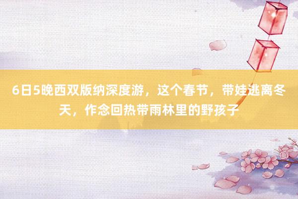 6日5晚西双版纳深度游，这个春节，带娃逃离冬天，作念回热带雨林里的野孩子