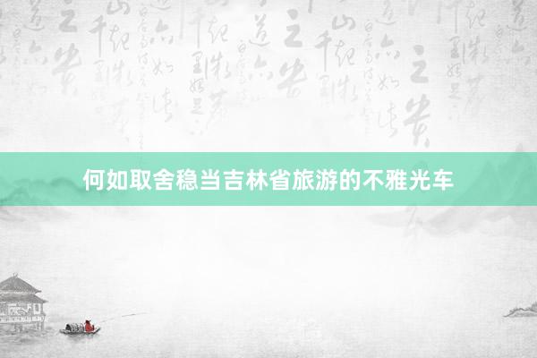 何如取舍稳当吉林省旅游的不雅光车