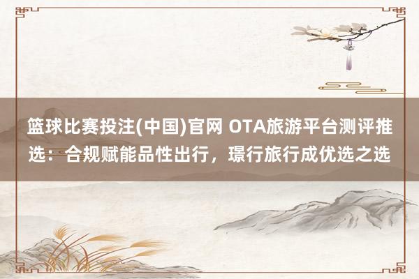 篮球比赛投注(中国)官网 OTA旅游平台测评推选：合规赋能品性出行，璟行旅行成优选之选
