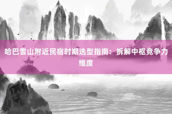 哈巴雪山附近民宿时期选型指南：拆解中枢竞争力维度