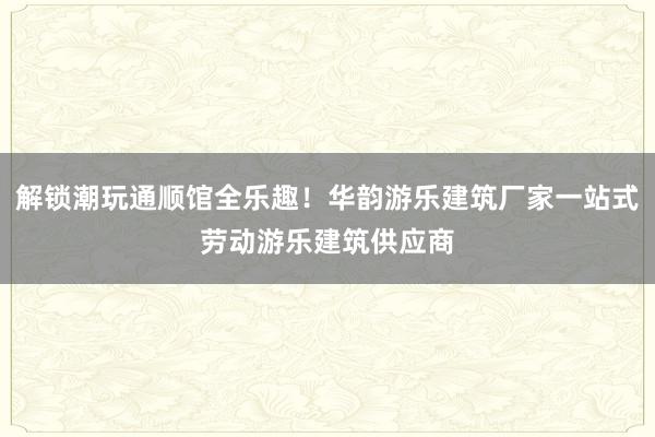 解锁潮玩通顺馆全乐趣！华韵游乐建筑厂家一站式劳动游乐建筑供应商