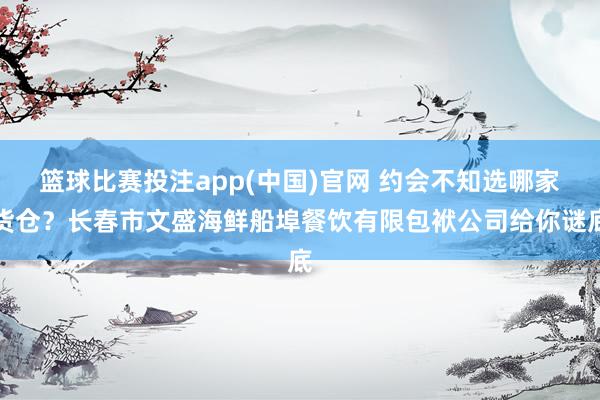 篮球比赛投注app(中国)官网 约会不知选哪家货仓？长春市文盛海鲜船埠餐饮有限包袱公司给你谜底
