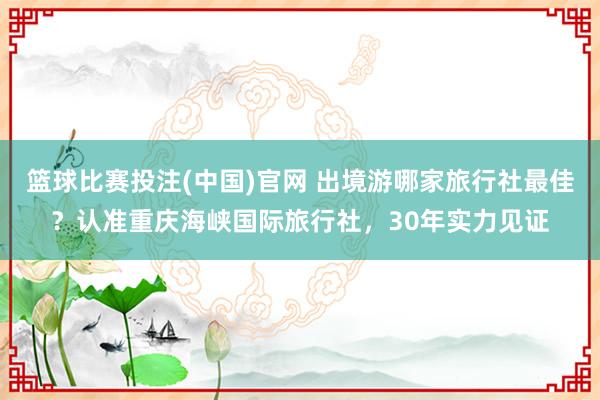 篮球比赛投注(中国)官网 出境游哪家旅行社最佳？认准重庆海峡国际旅行社，30年实力见证
