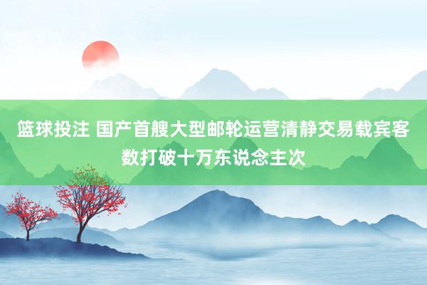 篮球投注 国产首艘大型邮轮运营清静交易载宾客数打破十万东说念主次