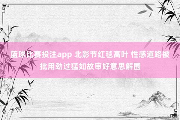 篮球比赛投注app 北影节红毯高叶 性感道路被批用劲过猛如故审好意思解围