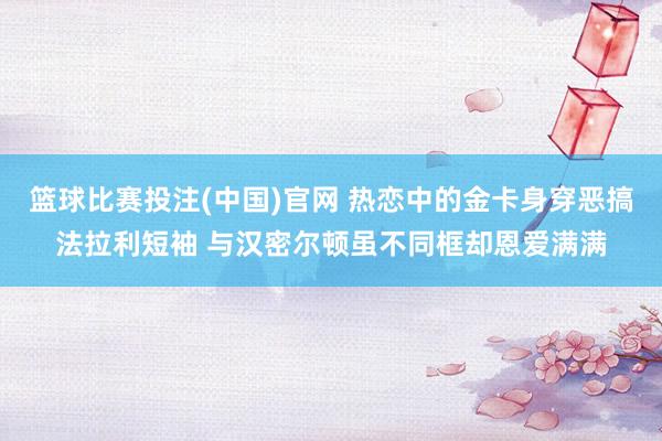 篮球比赛投注(中国)官网 热恋中的金卡身穿恶搞法拉利短袖 与汉密尔顿虽不同框却恩爱满满