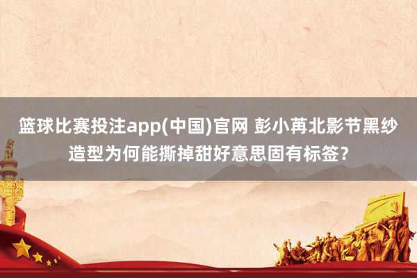 篮球比赛投注app(中国)官网 彭小苒北影节黑纱造型为何能撕掉甜好意思固有标签？