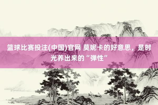 篮球比赛投注(中国)官网 莫妮卡的好意思，是时光养出来的“弹性”