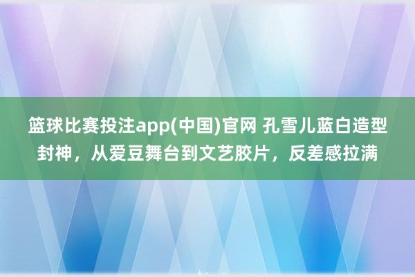 篮球比赛投注app(中国)官网 孔雪儿蓝白造型封神，从爱豆舞台到文艺胶片，反差感拉满