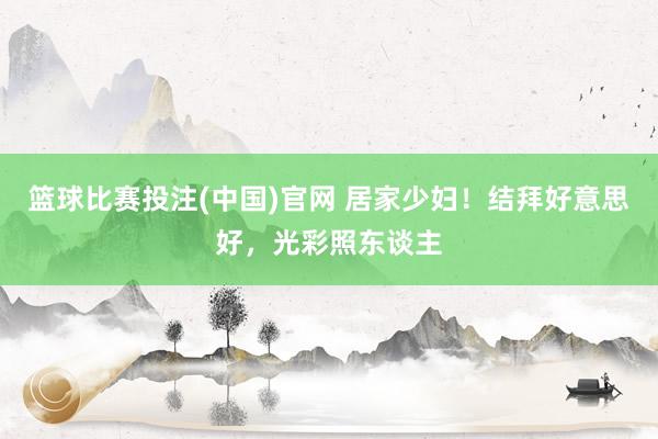 篮球比赛投注(中国)官网 居家少妇！结拜好意思好，光彩照东谈主