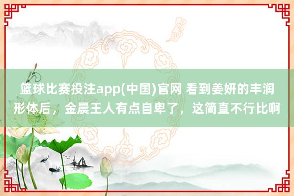 篮球比赛投注app(中国)官网 看到姜妍的丰润形体后，金晨王人有点自卑了，这简直不行比啊