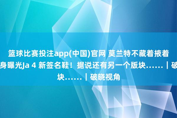 篮球比赛投注app(中国)官网 莫兰特不藏着掖着了！切身曝光Ja 4 新签名鞋！据说还有另一个版块……｜破晓视角