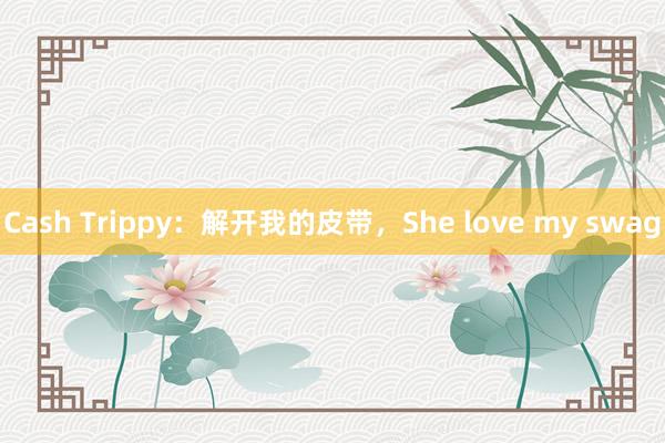 Cash Trippy：解开我的皮带，She love my swag