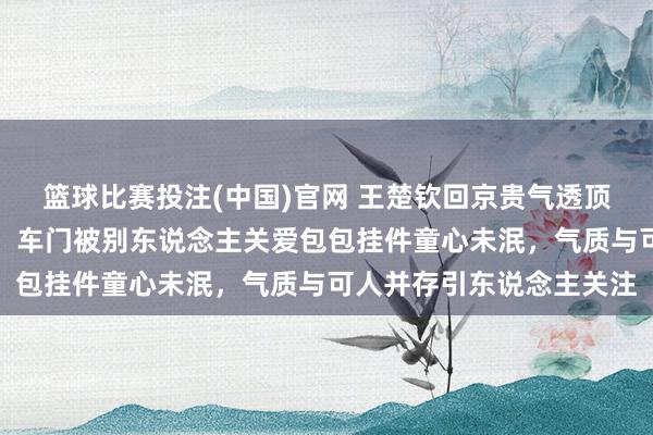 篮球比赛投注(中国)官网 王楚钦回京贵气透顶翘二郎腿玩手机打电话，车门被别东说念主关爱包包挂件童心未泯，气质与可人并存引东说念主关注