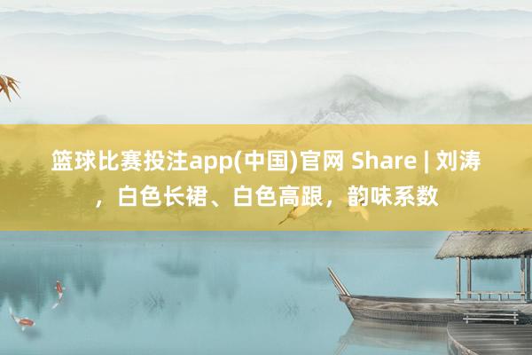 篮球比赛投注app(中国)官网 Share | 刘涛，白色长裙、白色高跟，韵味系数