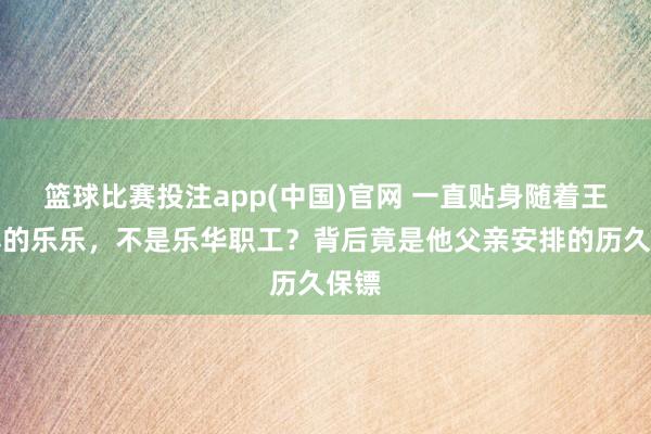 篮球比赛投注app(中国)官网 一直贴身随着王一博的乐乐，不是乐华职工？背后竟是他父亲安排的历久保镖