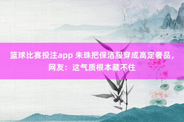 篮球比赛投注app 朱珠把保洁服穿成高定奢品，网友：这气质根本藏不住