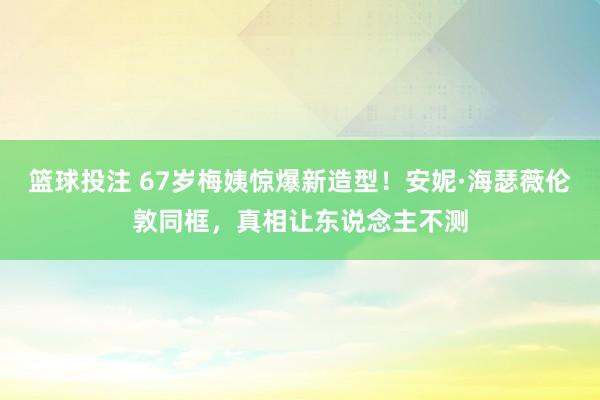篮球投注 67岁梅姨惊爆新造型！安妮·海瑟薇伦敦同框，真相让东说念主不测