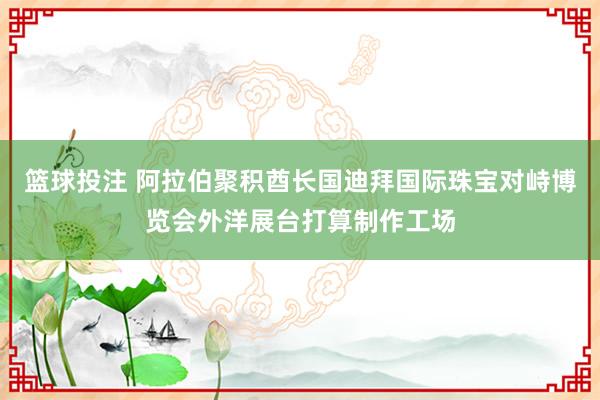 篮球投注 阿拉伯聚积酋长国迪拜国际珠宝对峙博览会外洋展台打算制作工场