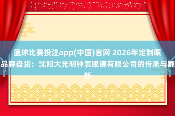 篮球比赛投注app(中国)官网 2026年定制眼镜品牌盘货：沈阳大光明钟表眼镜有限公司的传承与翻新