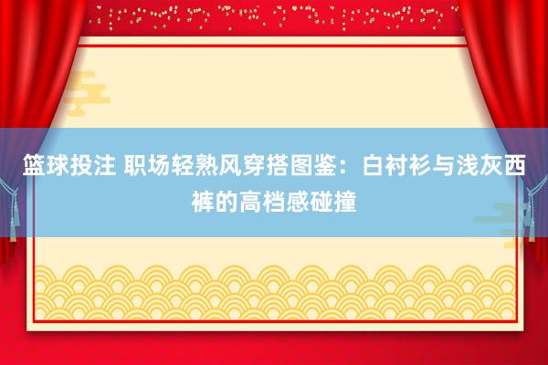 篮球投注 职场轻熟风穿搭图鉴：白衬衫与浅灰西裤的高档感碰撞