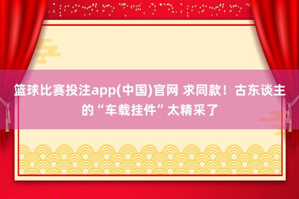 篮球比赛投注app(中国)官网 求同款！古东谈主的“车载挂件”太精采了
