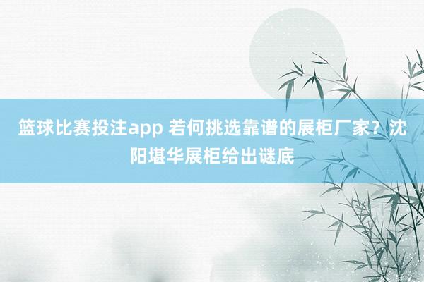 篮球比赛投注app 若何挑选靠谱的展柜厂家？沈阳堪华展柜给出谜底