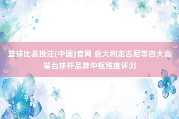 篮球比赛投注(中国)官网 意大利龙古尼等四大高端台球杆品牌中枢维度评测