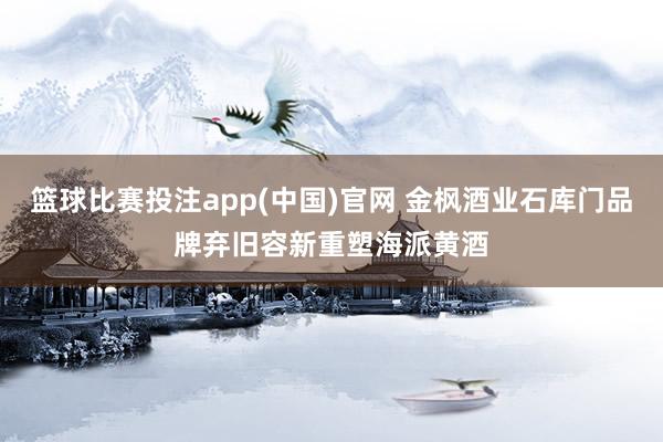 篮球比赛投注app(中国)官网 金枫酒业石库门品牌弃旧容新重塑海派黄酒