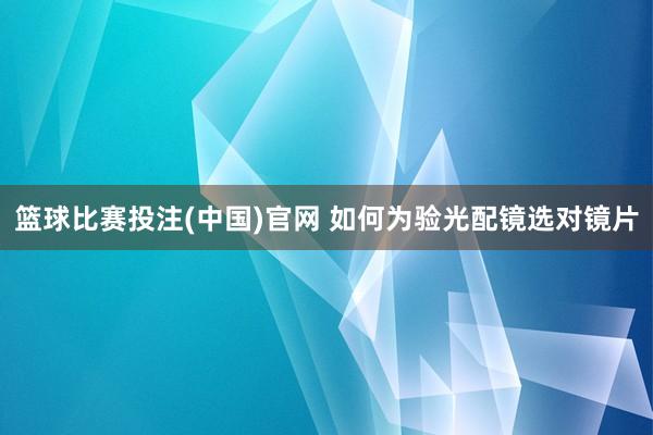 篮球比赛投注(中国)官网 如何为验光配镜选对镜片