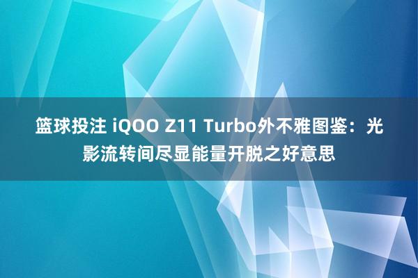 篮球投注 iQOO Z11 Turbo外不雅图鉴：光影流转间尽显能量开脱之好意思