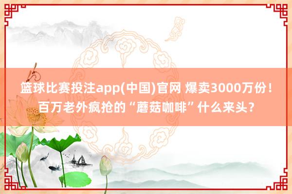 篮球比赛投注app(中国)官网 爆卖3000万份！百万老外疯抢的“蘑菇咖啡”什么来头？
