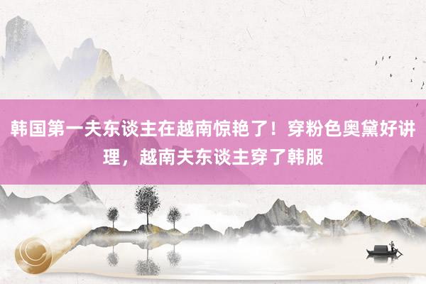 韩国第一夫东谈主在越南惊艳了！穿粉色奥黛好讲理，越南夫东谈主穿了韩服