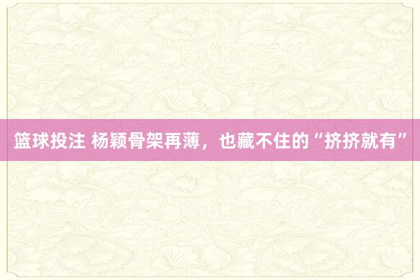 篮球投注 杨颖骨架再薄，也藏不住的“挤挤就有”