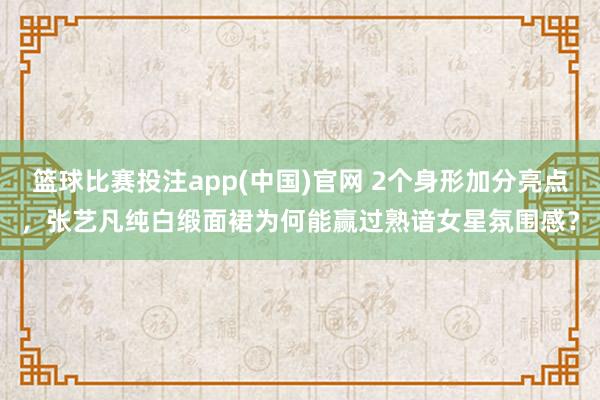 篮球比赛投注app(中国)官网 2个身形加分亮点，张艺凡纯白缎面裙为何能赢过熟谙女星氛围感？