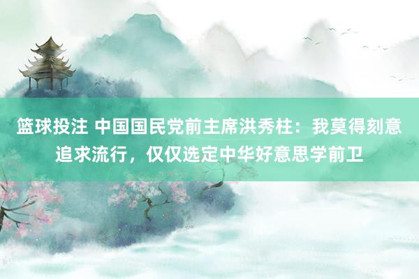 篮球投注 中国国民党前主席洪秀柱：我莫得刻意追求流行，仅仅选定中华好意思学前卫