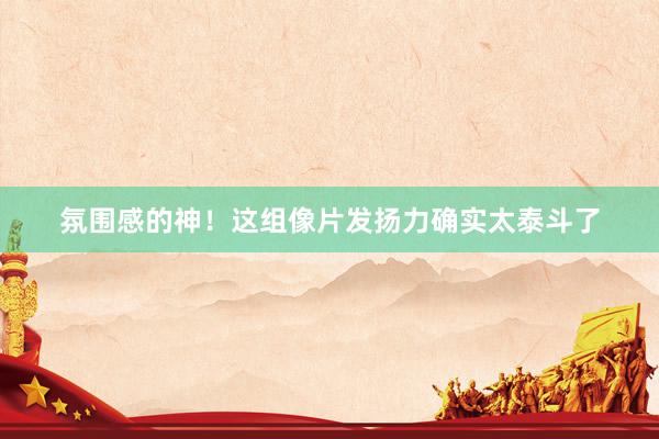 氛围感的神！这组像片发扬力确实太泰斗了