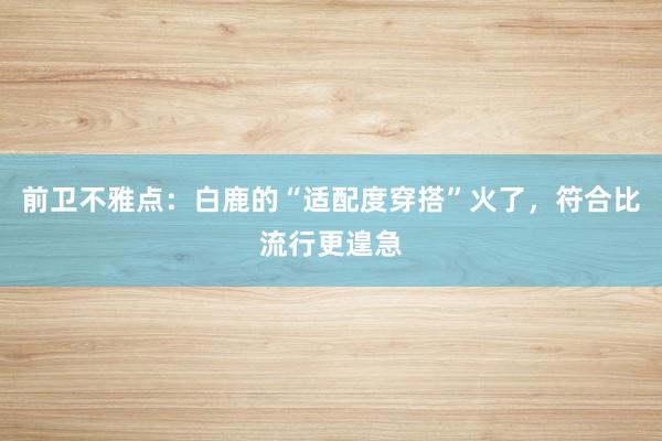 前卫不雅点：白鹿的“适配度穿搭”火了，符合比流行更遑急