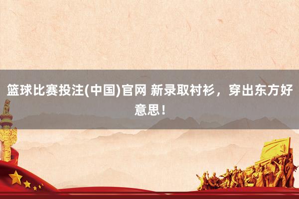 篮球比赛投注(中国)官网 新录取衬衫，穿出东方好意思！
